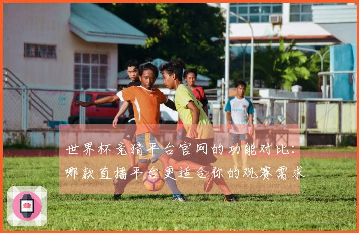 世界杯竞猜平台官网的功能对比：哪款直播平台更适合你的观赛需求？