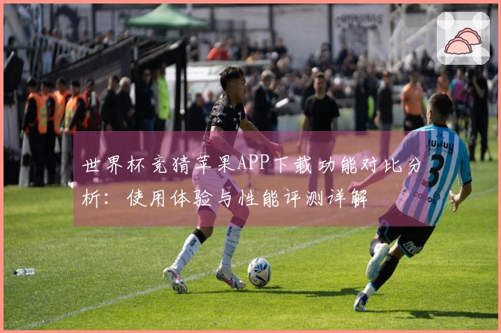 世界杯竞猜苹果APP下载功能对比分析:使用体验与性能评测详解